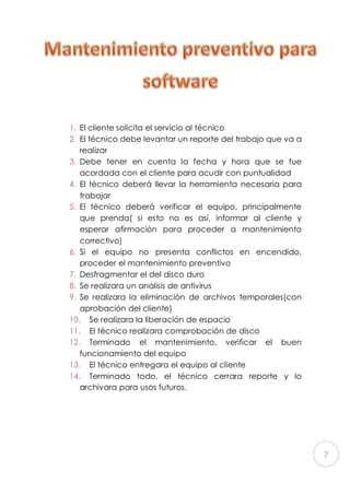 7
1. El cliente solicita el servicio al técnico
2. El técnico debe levantar un reporte del trabajo que va a
realizar
3. Debe tener en cuenta la fecha y hora que se fue
acordada con el cliente para acudir con puntualidad
4. El técnico deberá llevar la herramienta necesaria para
trabajar
5. El técnico deberá verificar el equipo, principalmente
que prenda( si esto no es así, informar al cliente y
esperar afirmación para proceder a mantenimiento
correctivo)
6. Si el equipo no presenta conflictos en encendido,
proceder el mantenimiento preventivo
7. Desfragmentar el del disco duro
8. Se realizara un análisis de antivirus
9. Se realizara la eliminación de archivos temporales(con
aprobación del cliente)
10. Se realizara la liberación de espacio
11. El técnico realizara comprobación de disco
12. Terminado el mantenimiento, verificar el buen
funcionamiento del equipo
13. El técnico entregara el equipo al cliente
14. Terminado todo, el técnico cerrara reporte y lo
archivara para usos futuros.
 