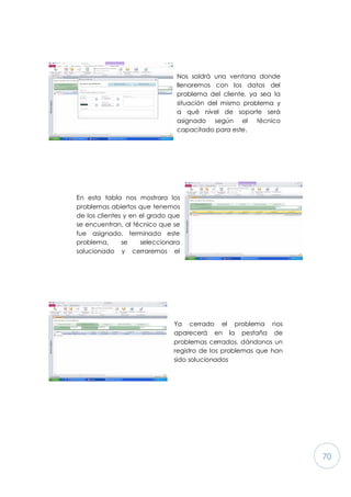 70
Nos saldrá una ventana donde
llenaremos con los datos del
problema del cliente, ya sea la
situación del mismo problema y
a qué nivel de soporte será
asignado según el técnico
capacitado para este.
En esta tabla nos mostrara los
problemas abiertos que tenemos
de los clientes y en el grado que
se encuentran, al técnico que se
fue asignado, terminado este
problema, se seleccionara
solucionado y cerraremos el
reporte (problema) del enlistado
Ya cerrado el problema nos
aparecerá en la pestaña de
problemas cerrados, dándonos un
registro de los problemas que han
sido solucionados
 