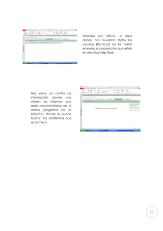 71
También nos ofrece un área
donde nos muestran todos los
usuarios (técnicos) de la misma
empresa o corporación que están
en servicios Help Desk.
Nos viene un centro de
información donde nos
vienen los informes que
sean documentados en el
mismo programa de la
empresa, donde se puede
buscar, los problemas que
se archivan.
 