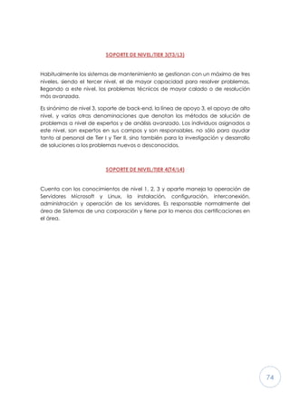 74
SOPORTE DE NIVEL/TIER 3(T3/L3)
Habitualmente los sistemas de mantenimiento se gestionan con un máximo de tres
niveles, siendo el tercer nivel, el de mayor capacidad para resolver problemas,
llegando a este nivel, los problemas técnicos de mayor calado o de resolución
más avanzada.
Es sinónimo de nivel 3, soporte de back-end, la línea de apoyo 3, el apoyo de alto
nivel, y varias otras denominaciones que denotan los métodos de solución de
problemas a nivel de expertos y de análisis avanzado. Los individuos asignados a
este nivel, son expertos en sus campos y son responsables, no sólo para ayudar
tanto al personal de Tier I y Tier II, sino también para la investigación y desarrollo
de soluciones a los problemas nuevos o desconocidos.
SOPORTE DE NIVEL/TIER 4(T4/L4)
Cuenta con los conocimientos de nivel 1, 2, 3 y aparte maneja la operación de
Servidores Microsoft y Linux, la instalación, configuración, interconexión,
administración y operación de los servidores. Es responsable normalmente del
área de Sistemas de una corporación y tiene por lo menos dos certificaciones en
el área.
 