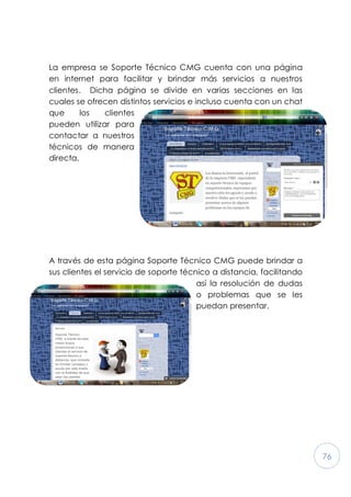 76
La empresa se Soporte Técnico CMG cuenta con una página
en internet para facilitar y brindar más servicios a nuestros
clientes. Dicha página se divide en varias secciones en las
cuales se ofrecen distintos servicios e incluso cuenta con un chat
que los clientes
pueden utilizar para
contactar a nuestros
técnicos de manera
directa.
A través de esta página Soporte Técnico CMG puede brindar a
sus clientes el servicio de soporte técnico a distancia, facilitando
así la resolución de dudas
o problemas que se les
puedan presentar.
 