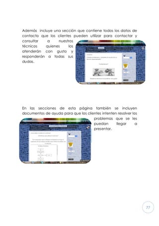 77
Además incluye una sección que contiene todos los datos de
contacto que los clientes pueden utilizar para contactar y
consultar a nuestros
técnicos quienes los
atenderán con gusto y
responderán a todas sus
dudas.
En las secciones de esta página también se incluyen
documentos de ayuda para que los clientes intenten resolver los
problemas que se les
puedan llegar a
presentar.
 