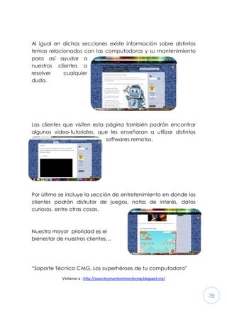 78
Al igual en dichas secciones existe información sobre distintos
temas relacionados con las computadoras y su mantenimiento
para así ayudar a
nuestros clientes a
resolver cualquier
duda.
Los clientes que visiten esta página también podrán encontrar
algunos video-tutoriales, que les enseñaran a utilizar distintos
softwares remotos.
Por último se incluye la sección de entretenimiento en donde los
clientes podrán disfrutar de juegos, notas de interés, datos
curiosos, entre otras cosas.
Nuestra mayor prioridad es el
bienestar de nuestros clientes…
“Soporte Técnico CMG, Los superhéroes de tu computadora”
Visitanos a : http://soporteymantenimientocmg.blogspot.mx/
 