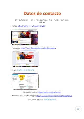 79
Contáctanos en nuestros distintos medios de comunicación y redes
sociales:
Twitter: https://twitter.com/Soporte_CMG
Facebook: https://www.facebook.com/CMGcompany
Skype: soporte.tecnico.cmg
correo electronico: cmgsoportetecnico@gmail.com
Tamnbien visita nuestro blogger: http://soporteymantenimientocmg.blogspot.mx/
Y a nuestro telefono: 01-800-767-CMG
 