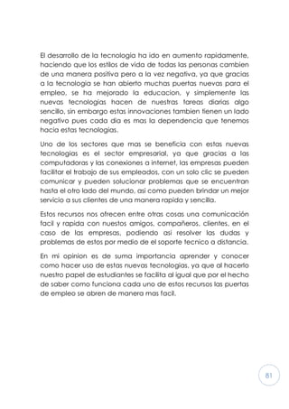 81
El desarrollo de la tecnologia ha ido en aumento rapidamente,
haciendo que los estilos de vida de todas las personas cambien
de una manera positiva pero a la vez negativa, ya que gracias
a la tecnologia se han abierto muchas puertas nuevas para el
empleo, se ha mejorado la educacion, y simplemente las
nuevas tecnologias hacen de nuestras tareas diarias algo
sencillo, sin embargo estas innovaciones tambien tienen un lado
negativo pues cada dia es mas la dependencia que tenemos
hacia estas tecnologias.
Uno de los sectores que mas se beneficia con estas nuevas
tecnologias es el sector empresarial, ya que gracias a las
computadoras y las conexiones a internet, las empresas pueden
facilitar el trabajo de sus empleados, con un solo clic se pueden
comunicar y pueden solucionar problemas que se encuentran
hasta el otro lado del mundo, asi como pueden brindar un mejor
servicio a sus clientes de una manera rapida y sencilla.
Estos recursos nos ofrecen entre otras cosas una comunicación
facil y rapida con nuestos amigos, compañeros, clientes, en el
caso de las empresas, podiendo asi resolver las dudas y
problemas de estos por medio de el soporte tecnico a distancia.
En mi opinion es de suma importancia aprender y conocer
como hacer uso de estas nuevas tecnologias, ya que al hacerlo
nuestro papel de estudiantes se facilita al igual que por el hecho
de saber como funciona cada uno de estos recursos las puertas
de empleo se abren de manera mas facil.
 