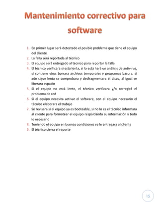 15
1. En primer lugar será detectado el posible problema que tiene el equipo
del cliente
2. La falla será reportada al técnico
3. El equipo será entregado al técnico para reportar la falla
4. El técnico verificara si esta lenta, si lo está hará un análisis de antivirus,
si contiene virus borrara archivos temporales y programas basura, si
aún sigue lenta se comprobara y desfragmentara el disco, al igual se
liberara espacio
5. Si el equipo no está lento, el técnico verificara y/o corregirá el
problema de red
6. Si el equipo necesita activar el software, con el equipo necesario el
técnico elaborara el trabajo
7. Se revisara si el equipo ya es booteable, si no lo es el técnico informara
al cliente para formatear el equipo respaldando su información y todo
lo necesario
8. Teniendo el equipo en buenas condiciones se le entregara al cliente
9. El técnico cierra el reporte
 