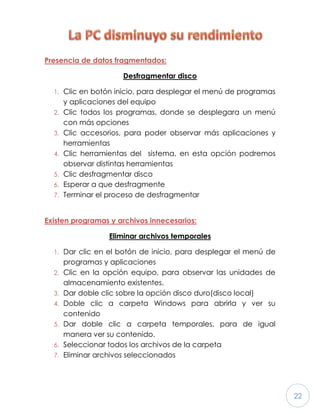 22
Presencia de datos fragmentados:
Desfragmentar disco
1. Clic en botón inicio, para desplegar el menú de programas
y aplicaciones del equipo
2. Clic todos los programas, donde se desplegara un menú
con más opciones
3. Clic accesorios, para poder observar más aplicaciones y
herramientas
4. Clic herramientas del sistema, en esta opción podremos
observar distintas herramientas
5. Clic desfragmentar disco
6. Esperar a que desfragmente
7. Terminar el proceso de desfragmentar
Existen programas y archivos innecesarios:
Eliminar archivos temporales
1. Dar clic en el botón de inicio, para desplegar el menú de
programas y aplicaciones
2. Clic en la opción equipo, para observar las unidades de
almacenamiento existentes.
3. Dar doble clic sobre la opción disco duro(disco local)
4. Doble clic a carpeta Windows para abrirla y ver su
contenido
5. Dar doble clic a carpeta temporales, para de igual
manera ver su contenido.
6. Seleccionar todos los archivos de la carpeta
7. Eliminar archivos seleccionados
 