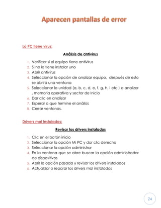 24
La PC tiene virus:
Análisis de antivirus
1. Verificar si el equipo tiene antivirus
2. Si no lo tiene instalar uno
3. Abrir antivirus
4. Seleccionar la opción de analizar equipo, después de esto
se abrirá una ventana
5. Seleccionar la unidad (a, b, c, d, e, f, g, h, i etc.) a analizar
, memoria operativa y sector de Inicio
6. Dar clic en analizar
7. Esperar a que termine el análisis
8. Cerrar ventanas.
Drivers mal instalados:
Revisar los drivers instalados
1. Clic en el botón inicio
2. Seleccionar la opción Mi PC y dar clic derecho
3. Seleccionar la opción administrar
4. En la ventana que se abre buscar la opción administrador
de dispositivos
5. Abrir la opción pasada y revisar los drivers instalados
6. Actualizar o reparar los drivers mal instalados
 