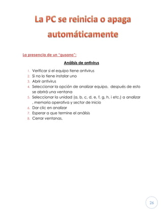 26
La presencia de un “gusano”:
Análisis de antivirus
1. Verificar si el equipo tiene antivirus
2. Si no lo tiene instalar uno
3. Abrir antivirus
4. Seleccionar la opción de analizar equipo, después de esto
se abrirá una ventana
5. Seleccionar la unidad (a, b, c, d, e, f, g, h, i etc.) a analizar
, memoria operativa y sector de Inicio
6. Dar clic en analizar
7. Esperar a que termine el análisis
8. Cerrar ventanas.
 