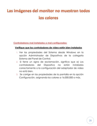 28
Controladores mal instalados o mal configurados:
Verifique que los controladores de video estén bien instalados
1. Ver las propiedades del Sistema desde Windows en la
opción Administrador de Dispositivos de la categoría
Sistema del Panel de Control.
2. Si tiene un signo de exclamación, significa que a) Los
controladores del Dispositivo no están instalados
correctamente o la configuración del adaptador de video
no está bien.
3. Se corrige en las propiedades de la pantalla en la opción
Configuración, asignando los colores a 16.000.000 o más.
 