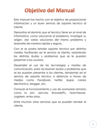 3
Este manual fue hecho con el objetivo de proporcionar
informacion y un buen servicio de soporte tecnico al
cliente.
Demostrar el dominio que el tecnico tiene en el nivel de
informatica, como solucionar el problema, investigar su
origen, dar varias soluciones del mismo problema y
resolverlo de manera rapida y segura.
Con el se podra brindar soporte tecnico por distintos
medios facilitando asi el servicio al cliente, resolviendo
las distintas dudas y problemas que se le puedan
presentar a los usuarios.
Desarrollar el uso de las tecnologias y medios de
comunicación, para asi resolver dudas y problemas que
se les puedan presentar a los clientes, brindando asi el
servicio de soporte tecnico a distancia a traves de
medios como Facebook, twitter, skype, correo
electronico, blogger, etc.
Conocer el funcionamiento y uso de sowtwares remotos
como lo son: Join.me, ShowMePc, TeamViewer,
LogMeIn, entre otros.
Entre muchos otros servicios que se pueden brindar al
cliente.
 