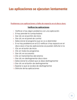 30
Problemas con aplicaciones o falta de espacio en el disco duro:
Verificar las aplicaciones
1. Verificar si hay algún problema con una aplicación
2. Si hay prender la computadora
3. Dar clic en el pontón de inicio
4. Dar clic en el panel de control
5. Seleccionar el programa que se va a desinstalar
6. Si no hay problema en el S.O verificar si hay espacio en el
disco duro si hay las aplicaciones se pueden disfrutar si no
7. Clic en el botón de inicio
8. Clic en todos los programas
9. Dar clic en accesorios
10.Clic en herramientas del sistema
11.Dar clic en desfragmentar disco duro
12.Seleccionar la unidad que se dese desfragmentar
13.Dar clic en el botón de desfragmentar
14.Esperar a que se acaba de desfragmentar
15.Disfrutar de las aplicaciones
 