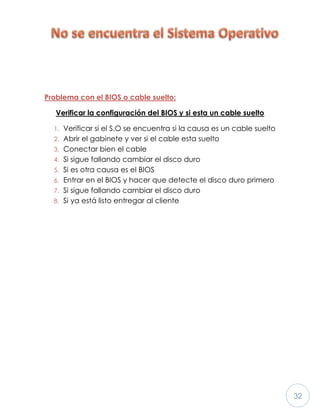 32
Problema con el BIOS o cable suelto:
Verificar la configuración del BIOS y si esta un cable suelto
1. Verificar si el S.O se encuentra si la causa es un cable suelto
2. Abrir el gabinete y ver si el cable esta suelto
3. Conectar bien el cable
4. Si sigue fallando cambiar el disco duro
5. Si es otra causa es el BIOS
6. Entrar en el BIOS y hacer que detecte el disco duro primero
7. Si sigue fallando cambiar el disco duro
8. Si ya está listo entregar al cliente
 