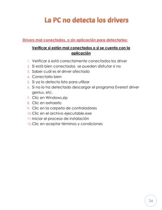 34
Drivers mal conectados, o sin aplicación para detectarlos:
Verificar si están mal conectados o si se cuenta con la
aplicación
1. Verificar si está correctamente conectados los driver
2. Si está bien conectados se pueden disfrutar si no
3. Saber cuál es el driver afectado
4. Conectarlo bien
5. Si ya lo detecto listo para utilizar
6. Si no lo ha detectado descargar el programa Everest driver
genius, etc.
7. Clic en Windows.zip
8. Clic en extraerlo
9. Clic en la carpeta de controladores
10.Clic en el archivo ejecutable.exe
11.Iniciar el proceso de instalación
12.Clic en aceptar términos y condiciones
 