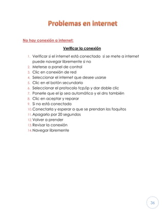36
No hay conexión a internet:
Verificar la conexión
1. Verificar si el internet está conectado si se mete a internet
puede navegar libremente si no
2. Meterse a panel de control
3. Clic en conexión de red
4. Seleccionar el internet que desee usarse
5. Clic en el botón secundario
6. Seleccionar el protocolo tcp/ip y dar doble clic
7. Ponerle que el ip sea automático y el dns también
8. Clic en aceptar y reparar
9. Si no está conectado
10.Conectarla y esperar a que se prendan los foquitos
11.Apagarlo por 20 segundos
12.Volver a prender
13.Revisar la conexión
14.Navegar libremente
 