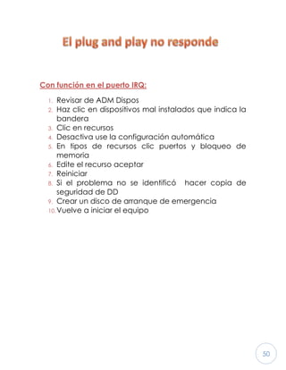 50
Con función en el puerto IRQ:
1. Revisar de ADM Dispos
2. Haz clic en dispositivos mal instalados que indica la
bandera
3. Clic en recursos
4. Desactiva use la configuración automática
5. En tipos de recursos clic puertos y bloqueo de
memoria
6. Edite el recurso aceptar
7. Reiniciar
8. Si el problema no se identificó hacer copia de
seguridad de DD
9. Crear un disco de arranque de emergencia
10.Vuelve a iniciar el equipo
 