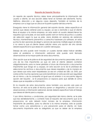 53
Reporte de Soporte Técnico
Un reporte de soporte técnico debe tener principalmente la información del
usuario o cliente, en esa sección debe tener el nombre del solicitante, fecha,
teléfono, dirección y en algunos casos deposito. También el nombre de la
empresa con su logo que se ubica en la parte superior del documento.
Enseguida viene la información general del soporte donde, debe especificar el
servicio que desea obtener para su equipo, ya sea a domicilio o que el cliente
lleve el equipo a la misma empresa, en esta sesión el usuario deberá llenar los
requisitos que se le pide, en esa sesión podrá venir en forma de puntos o cuadros
de selección según lo que se pide, viene dividido en sesiones de asistencia
técnica ,mantenimiento preventivo o correctivo hardware y/o software, en estos
puntos te dan opciones de elegir tu servicio de opciones múltiple según el cliente,
si no viene lo que el cliente desea solicitar viene una opción de otro donde
deberá especificar lo que desea en cuestión del equipo.
Debajo de esto puede venir incluido un cuadro donde debe indicar detalles
sobre el problema o información adicional, este puede venir llamado
observaciones en la mayor parte de estos documentos.
Otra opción que se le pide es el de seguridad de documentos personales, esto es
uno de los más importantes ya que en este el cliente deberá contestar
obligatoriamente, para no tener pérdidas a futuro de información o documentos
importantes que tenga en su equipo, en esta sección se le da la prioridad de
seleccionar los archivos o documentos que desea respaldar y de la manera en
que desea que estos sean respaldados ya sea en unidad de USB, cd, DVD, por
correo entre muchas opciones que se le benefician en esta sección por seguridad
de el mismo y de la compañía al igual que el anterior si no encuentra alguna
opción del requisito , se le proporciona un espacio para que detalle el cómo
desea que se respalde su información .
En la mayoría de estos documentos viene también una sección solo para el
técnico, en esta se le pide al técnico poner un diagnóstico y solución con sus
observaciones o información adicional, donde deberá especificar todo el trabajo
que desea el cliente para su equipo.
Y por último términos y condiciones, por seguridad del mismo cliente, se le pide
que lea detalladamente, y conteste todo el requisito del documento que se le
proporciona, en este deberá incluir número de la empresa, información
importante de perdidas, para no afectar a la misma empresa, este se puede
tomar como una advertencia o una prevención para el cliente, en todo
documento importante este es obligatorio ya que es deber de la empresa
 