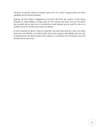 54
informar al cliente sobre el trabajo que se le va a dar, al igual para no tener
pérdidas en la misma empresa.
Debajo de esto debe ir obligatorio la sección de firma de usuario y firma de la
empresa o responsable a cargo, esto es una manera de decir que los dos están
de acuerdo de los términos y condiciones o del trabajo que se solicitó y de va a
realizar como la manera que indico el cliente.
Es muy importante llenar todos los requisitos de este documento y leer muy bien
que es lo nos solicitan o contiene este, para estar seguros del trabajo que nos van
a proporcionar al cliente, para estar seguros y confiados en la empresa que nos
brindan de sus servicios.
 
