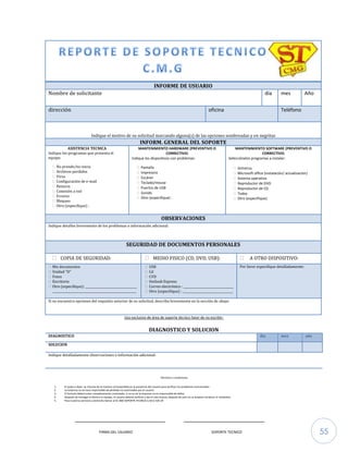 55
INFORME DE USUARIO
Nombre de solicitante día mes Año
dirección oficina Teléfono
Indique el motivo de su solicitud marcando alguna(s) de las opciones sombreadas y en negritas
INFORM. GENERAL DEL SOPORTE
ASISTENCIA TECNICA
Indique los programas que presenta el
equipo:
 No prende/no inicia
 Archivos perdidos
 Virus
 Configuración de e-mail
 Reinicia
 Conexión a red
 Errores
 Bloqueo
 Otro (especifique) :
MANTENIMIENTO HARDWARE (PREVENTIVO O
CORRECTIVO)
Indique los dispositivos con problemas:
 Pantalla
 Impresora
 Escáner
 Teclado/mouse
 Puertos de USB
 Sonido
 Otro (especifique) :
MANTENIMIENTO SOFTWARE (PREVENTIVO O
CORRECTIVO)
Selecciónelos programas a instalar:
 Antivirus
 Microsoft office (instalación/ actualización)
 Sistema operativo
 Reproductor de DVD
 Reproductor de CD
 Todos
 Otro (especifique):
OBSERVACIONES
Indique detalles brevemente de los problemas o información adicional:
SEGURIDAD DE DOCUMENTOS PERSONALES
 COPIA DE SEGURIDAD:  MEDIO FISICO (CD, DVD, USB):  A OTRO DISPOSITIVO:
 Mis documentos
 Unidad “D”
 Fotos
 Escritorio
 Otro (especifique): ___________________________________
_________________________________________________________
 USB
 Cd
 CVD
 Outlook Express
 Correo electrónico : __________________________________
 Otro (especifique) : __________________________________
Por favor especifique detalladamente:
Si no encuentra opciones del requisito anterior de su solicitud, describa brevemente en la sección de abajo:
Uso exclusivo de área de soporte técnico favor de no escribir:
DIAGNOSTICO Y SOLUCION
DIAGNOSTICO día mes año
SOLUCION
Indique detalladamente observaciones o información adicional:
Términos y condiciones
1. El quipo a dejar, se checara de la manera correspondida en la presencia del usuario para verificar los problemas mencionados
2. La empresa no se hace responsable de pérdidas no autorizadas por el usuario
3. El formato deberá estar completamente contestado, si no es así la empresa no es responsable de daños
4. Después de entregar el técnico su equipo, el usuario deberá verificar y dar el visto bueno, después de esto no se aceptan reclamos ni rembolsos
5. Para nuestros servicios a domicilio llamar al 01-800-SOPORTE-TECNICO-C.M.G-520-24
_____________________________ __________________________
FIRMA DEL USUARIO SOPORTE TECNICO
 