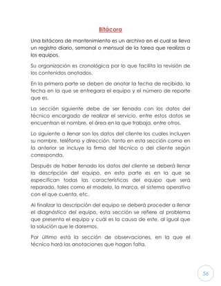56
Bitácora
Una bitácora de mantenimiento es un archivo en el cual se lleva
un registro diario, semanal o mensual de la tarea que realizas a
los equipos.
Su organización es cronológica por lo que facilita la revisión de
los contenidos anotados.
En la primera parte se deben de anotar la fecha de recibido, la
fecha en la que se entregara el equipo y el número de reporte
que es.
La sección siguiente debe de ser llenada con los datos del
técnico encargado de realizar el servicio, entre estos datos se
encuentran el nombre, el área en la que trabaja, entre otros.
Lo siguiente a llenar son los datos del cliente los cuales incluyen
su nombre, teléfono y dirección, tanto en esta sección como en
la anterior se incluye la firma del técnico o del cliente según
corresponda.
Después de haber llenado los datos del cliente se deberá llenar
la descripción del equipo, en esta parte es en la que se
especifican todas las características del equipo que será
reparado, tales como el modelo, la marca, el sistema operativo
con el que cuenta, etc.
Al finalizar la descripción del equipo se deberá proceder a llenar
el diagnóstico del equipo, esta sección se refiere al problema
que presenta el equipo y cuál es la causa de este, al igual que
la solución que le daremos.
Por último está la sección de observaciones, en la que el
técnico hará las anotaciones que hagan falta.
 
