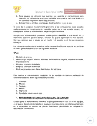 60
b. Para equipos de cómputo que cuentan con garantía el mantenimiento será
realizado por personal de la empresa de donde se adquirió el bien o de acuerdo a
los contratos estipulados de las adquisiciones.
c. Este servicio se brindara en el equipo de cómputo tres veces al año.
Si no se da el apropiado mantenimiento preventivo a las computadoras, estos aparatos
suelen presentar un comportamiento inestable, motivo por el cual se debe prever y por
consiguiente realizar el mantenimiento respectivo periódicamente.
Un apropiado mantenimiento preventivo puede ayudar a extender la vida de una PC, y
mantenerla operando por más tiempo, evitando así que la reparación sea más costosa.
Hay que recordar que el equipo es un medio y el servicio es el fin que deseamos
conseguir.
Las rutinas de mantenimiento a realizar varían de acuerdo al tipo de equipos, sin embargo
en forma general deberán cubrir los siguientes aspectos:
CPUs:
 Revisión de errores.
 Desmontaje, limpieza interna, aspirado, verificación de tarjetas, limpieza de drives,
limpieza externa
 Limpieza y revisión de teclado
 Limpieza y revisión de monitor
 Desfragmentación, scan disk y diagnósticos del fabricante
Para realizar el mantenimiento respectivo de los equipos de cómputo debemos de
considerar cada uno de los siguientes componentes:
1. Gabinete
2. Monitor
3. Teclado
4. Mouse
5. Impresora
6. Regulador o supresor de pico
4. MANTENIMIENTO CORRECTIVO DE EQUIPO DE COMPUTO
En esta parte el mantenimiento correctivo es por agotamiento de vida útil de los equipos,
en el que se da solución inmediata de cualquier circunstancia no prevista la cual consiste
en la reparación y/o cambio de piezas defectuosas permitiendo su recuperación,
restauración o renovación.
 