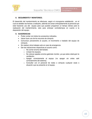 63
8. SEGUIMIENTO Y MONITOREO.
El desarrollo del mantenimiento se efectuara, según el cronograma establecido , en el
cual se detallan las fechas a realizarlo, además de avisar anticipadamente al personal que
está haciendo uso del equipo para que puedan programar un tiempo idóneo para la
realización del mantenimiento, esto para anticipar contratiempos en cuanto a la
disposición del equipo.
9. SUGERENCIAS
 Poder contar con todos los accesorios indicados.
 Hacer buen uso de los recursos de cómputo.
 Comunicar previamente al usuario, el movimiento o traslado del equipo de
cómputo.
 No realizar otros trabajos solo en caso de emergencia.
 Dar las indicaciones respectivas al usuario como:
o No comer encima del teclado.
o Limpiar los equipos.
o No colocar papeles encima gabinete monitor, ya que estos obstruyen la
ventilación.
o Apagar correctamente el equipo (no apagar sin antes salir
correctamente del sistema).
o Consultar con el personal de redes o cómputo cualquier duda o
situación que se presente en el equipo.
 