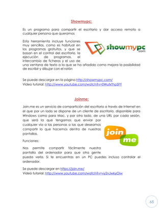 65
Showmypc:
Es un programa para compartir el escritorio y dar acceso remoto a
cualquier persona que queramos
Esta herramienta incluye funciones
muy sencillas, como es habitual en
los programas gratuitos, y que se
basan en el control del escritorio, la
ejecución de programas, el
intercambio de ficheros y el uso de
una ventana de texto a la que se ha añadido como mejora la posibilidad
de escribir y dibujar con el ratón
Se puede descargar en la página http://showmypc.com/
Video tutorial: http://www.youtube.com/watch?v=0WufxThpSFY
Joinme:
Join.me es un servicio de compartición del escritorio a través de Internet en
el que por un lado se dispone de un cliente de escritorio, disponible para
Windows como para Mac, y por otro lado, de una URL por cada sesión,
que será la que tengamos que enviar por
cualquier vía a las personas a las que deseamos
compartir lo que hacemos dentro de nuestras
pantallas.
Funciones:
Nos permite compartir fácilmente nuestra
pantalla del ordenador para que otra gente
pueda verla. Si te encuentras en un PC puedes incluso controlar el
ordenador.
Se puede descargar en https://join.me/
Video tutorial: http://www.youtube.com/watch?v=vy2vJwkyOiw
 