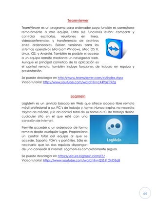 66
Teamviewer
TeamViewer es un programa para ordenador cuya función es conectarse
remotamente a otro equipo. Entre sus funciones están: compartir y
controlar escritorios, reuniones en línea,
videoconferencias y transferencia de archivos
entre ordenadores. Existen versiones para los
sistemas operativos Microsoft Windows, Mac OS X,
Linux, iOS, y Android. También es posible el acceso
a un equipo remoto mediante un navegador web.
Aunque el principal cometido de la aplicación es
el control remoto, también incluye funciones de trabajo en equipo y
presentación.
Se puede descargar en http://www.teamviewer.com/es/Index.Aspx
Video tutorial: http://www.youtube.com/watch?v=cX49aLTrRZg
Logmein
LogMeIn es un servicio basado en Web que ofrece acceso libre remoto
móvil profesional a sus PC’s de trabajo y home. Nunca expira, no necesita
tarjeta de crédito, y le da control total de su home o PC de trabajo desde
cualquier sitio en el que esté con una
conexión de internet.
Permite acceder a un ordenador de forma
remota desde cualquier lugar. Proporciona
un control total del equipo al que se
accede. Soporta PDA’s y portátiles. Sólo es
necesario que los dos equipos dispongan
de una conexión a Internet. Logmein es completamente seguro.
Se puede descargar en https://secure.logmein.com/ES/
Video tutorial: https://www.youtube.com/watch?v=QSSJ1OkO3q8
 