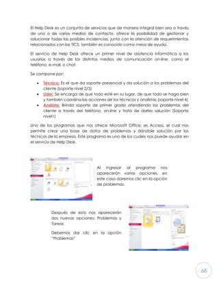 68
El Help Desk es un conjunto de servicios que de manera integral bien sea a través
de uno o de varios medios de contacto, ofrece la posibilidad de gestionar y
solucionar todas las posibles incidencias, junto con la atención de requerimientos
relacionados con las TICS, también es conocido como mesa de ayuda.
El servicio de Help Desk ofrece un primer nivel de asistencia informática a los
usuarios a través de los distintos medios de comunicación on-line, como el
teléfono, e-mail, o chat.
Se compone por:
 Técnico: Es el que da soporte presencial y da solución a los problemas del
cliente (soporte nivel 2/3)
 Líder: Se encarga de que todo esté en su lugar, de que todo se haga bien
y también coordina las acciones de los técnicos y analistas (soporte nivel 4)
 Analista: Brinda soporte de primer grado atendiendo los problemas del
cliente a través del teléfono, on-line y trata de darles solución (Soporte
nivel1)
Uno de los programas que nos ofrece Microsoft Office, es Access, el cual nos
permite crear una base de datos de problemas y dándole solución por los
técnicos de la empresa. Este programa es uno de los cuales nos puede ayudar en
el servicio de Help Desk.
Al ingresar al programa nos
aparecerán varias opciones, en
este caso daremos clic en la opción
de problemas.
Después de esto nos aparecerán
dos nuevas opciones: Problemas y
Tareas
Debemos dar clic en la opción
“Problemas”
 