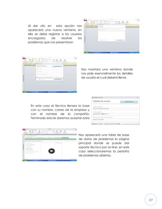 69
Al dar clic en esta opción nos
aparecerá una nueva ventana, en
ella se debe registrar a los usuarios
encargados de resolver los
problemas que nos presentaran
Nos mostrara una ventana donde
nos pide esencialmente los detalles
de usuario el cual deberá llenar.
En este caso el técnico llenara la base
con su nombre, correo de la empresa y
con el nombre de la compañía.
Terminado esto le daremos aceptar para
poder ingresar a la base de datos.
Nos aparecerá una tabla de base
de datos de problemas la página
principal donde se puede dar
soporte técnico por on-line, en este
caso seleccionaremos la pestaña
de problemas abiertos.
 