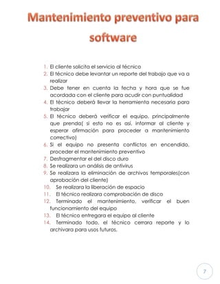 7
1. El cliente solicita el servicio al técnico
2. El técnico debe levantar un reporte del trabajo que va a
realizar
3. Debe tener en cuenta la fecha y hora que se fue
acordada con el cliente para acudir con puntualidad
4. El técnico deberá llevar la herramienta necesaria para
trabajar
5. El técnico deberá verificar el equipo, principalmente
que prenda( si esto no es así, informar al cliente y
esperar afirmación para proceder a mantenimiento
correctivo)
6. Si el equipo no presenta conflictos en encendido,
proceder el mantenimiento preventivo
7. Desfragmentar el del disco duro
8. Se realizara un análisis de antivirus
9. Se realizara la eliminación de archivos temporales(con
aprobación del cliente)
10. Se realizara la liberación de espacio
11. El técnico realizara comprobación de disco
12. Terminado el mantenimiento, verificar el buen
funcionamiento del equipo
13. El técnico entregara el equipo al cliente
14. Terminado todo, el técnico cerrara reporte y lo
archivara para usos futuros.
 