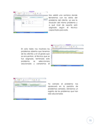 70
Nos saldrá una ventana donde
llenaremos con los datos del
problema del cliente, ya sea la
situación del mismo problema y
a qué nivel de soporte será
asignado según el técnico
capacitado para este.
En esta tabla nos mostrara los
problemas abiertos que tenemos
de los clientes y en el grado que
se encuentran, al técnico que se
fue asignado, terminado este
problema, se seleccionara
solucionado y cerraremos el
reporte (problema) del enlistado
Ya cerrado el problema nos
aparecerá en la pestaña de
problemas cerrados, dándonos un
registro de los problemas que han
sido solucionados
 