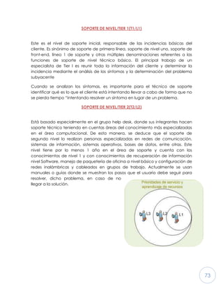 73
SOPORTE DE NIVEL/TIER 1(T1/L1)
Este es el nivel de soporte inicial, responsable de las incidencias básicas del
cliente. Es sinónimo de soporte de primera línea, soporte de nivel uno, soporte de
front-end, línea 1 de soporte y otras múltiples denominaciones referentes a las
funciones de soporte de nivel técnico básico. El principal trabajo de un
especialista de Tier I es reunir toda la información del cliente y determinar la
incidencia mediante el análisis de los síntomas y la determinación del problema
subyacente
Cuando se analizan los síntomas, es importante para el técnico de soporte
identificar qué es lo que el cliente está intentando llevar a cabo de forma que no
se pierda tiempo “intentando resolver un síntoma en lugar de un problema.
SOPORTE DE NIVEL/TIER 2(T2/L2)
Está basado especialmente en el grupo help desk, donde sus integrantes hacen
soporte técnico teniendo en cuentas áreas del conocimiento más especializadas
en el área computacional. De esta manera, se deduce que el soporte de
segundo nivel lo realizan personas especializadas en redes de comunicación,
sistemas de información, sistemas operativos, bases de datos, entre otras. Este
nivel tiene por lo menos 1 año en el área de soporte y cuenta con los
conocimientos de nivel 1 y con conocimientos de recuperación de información
nivel Software, manejo de paquetería de oficina a nivel básico y configuración de
redes inalámbricas y cableados en grupos de trabajo. Actualmente se usan
manuales o guías donde se muestran los pasos que el usuario debe seguir para
resolver, dicho problema, en caso de no
llegar a la solución.
 