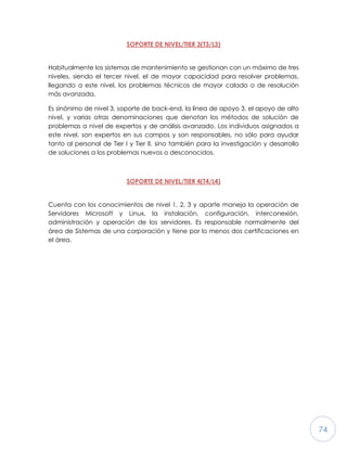 74
SOPORTE DE NIVEL/TIER 3(T3/L3)
Habitualmente los sistemas de mantenimiento se gestionan con un máximo de tres
niveles, siendo el tercer nivel, el de mayor capacidad para resolver problemas,
llegando a este nivel, los problemas técnicos de mayor calado o de resolución
más avanzada.
Es sinónimo de nivel 3, soporte de back-end, la línea de apoyo 3, el apoyo de alto
nivel, y varias otras denominaciones que denotan los métodos de solución de
problemas a nivel de expertos y de análisis avanzado. Los individuos asignados a
este nivel, son expertos en sus campos y son responsables, no sólo para ayudar
tanto al personal de Tier I y Tier II, sino también para la investigación y desarrollo
de soluciones a los problemas nuevos o desconocidos.
SOPORTE DE NIVEL/TIER 4(T4/L4)
Cuenta con los conocimientos de nivel 1, 2, 3 y aparte maneja la operación de
Servidores Microsoft y Linux, la instalación, configuración, interconexión,
administración y operación de los servidores. Es responsable normalmente del
área de Sistemas de una corporación y tiene por lo menos dos certificaciones en
el área.
 