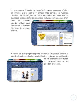 76
La empresa se Soporte Técnico CMG cuenta con una página
en internet para facilitar y brindar más servicios a nuestros
clientes. Dicha página se divide en varias secciones en las
cuales se ofrecen distintos servicios e incluso cuenta con un chat
que los clientes
pueden utilizar para
contactar a nuestros
técnicos de manera
directa.
A través de esta página Soporte Técnico CMG puede brindar a
sus clientes el servicio de soporte técnico a distancia, facilitando
así la resolución de dudas
o problemas que se les
puedan presentar.
 