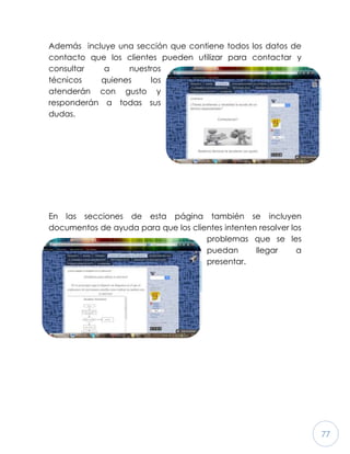77
Además incluye una sección que contiene todos los datos de
contacto que los clientes pueden utilizar para contactar y
consultar a nuestros
técnicos quienes los
atenderán con gusto y
responderán a todas sus
dudas.
En las secciones de esta página también se incluyen
documentos de ayuda para que los clientes intenten resolver los
problemas que se les
puedan llegar a
presentar.
 