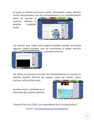 78
Al igual en dichas secciones existe información sobre distintos
temas relacionados con las computadoras y su mantenimiento
para así ayudar a
nuestros clientes a
resolver cualquier
duda.
Los clientes que visiten esta página también podrán encontrar
algunos video-tutoriales, que les enseñaran a utilizar distintos
softwares remotos.
Por último se incluye la sección de entretenimiento en donde los
clientes podrán disfrutar de juegos, notas de interés, datos
curiosos, entre otras cosas.
Nuestra mayor prioridad es el
bienestar de nuestros clientes…
“Soporte Técnico CMG, Los superhéroes de tu computadora”
Visitanos a : http://soporteymantenimientocmg.blogspot.mx/
 