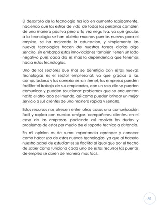 81
El desarrollo de la tecnologia ha ido en aumento rapidamente,
haciendo que los estilos de vida de todas las personas cambien
de una manera positiva pero a la vez negativa, ya que gracias
a la tecnologia se han abierto muchas puertas nuevas para el
empleo, se ha mejorado la educacion, y simplemente las
nuevas tecnologias hacen de nuestras tareas diarias algo
sencillo, sin embargo estas innovaciones tambien tienen un lado
negativo pues cada dia es mas la dependencia que tenemos
hacia estas tecnologias.
Uno de los sectores que mas se beneficia con estas nuevas
tecnologias es el sector empresarial, ya que gracias a las
computadoras y las conexiones a internet, las empresas pueden
facilitar el trabajo de sus empleados, con un solo clic se pueden
comunicar y pueden solucionar problemas que se encuentran
hasta el otro lado del mundo, asi como pueden brindar un mejor
servicio a sus clientes de una manera rapida y sencilla.
Estos recursos nos ofrecen entre otras cosas una comunicación
facil y rapida con nuestos amigos, compañeros, clientes, en el
caso de las empresas, podiendo asi resolver las dudas y
problemas de estos por medio de el soporte tecnico a distancia.
En mi opinion es de suma importancia aprender y conocer
como hacer uso de estas nuevas tecnologias, ya que al hacerlo
nuestro papel de estudiantes se facilita al igual que por el hecho
de saber como funciona cada uno de estos recursos las puertas
de empleo se abren de manera mas facil.
 
