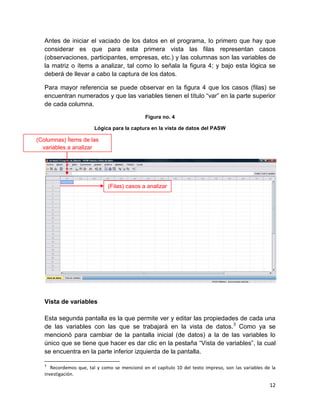 Antes de iniciar el vaciado de los datos en el programa, lo primero que hay que
   considerar es que para esta primera vista las filas representan casos
   (observaciones, participantes, empresas, etc.) y las columnas son las variables de
   la matriz o ítems a analizar, tal como lo señala la figura 4; y bajo esta lógica se
   deberá de llevar a cabo la captura de los datos.

   Para mayor referencia se puede observar en la figura 4 que los casos (filas) se
   encuentran numerados y que las variables tienen el título “var” en la parte superior
   de cada columna.

                                               Figura no. 4

                         Lógica para la captura en la vista de datos del PASW

(Columnas) Ítems de las
  variables a analizar




                              (Filas) casos a analizar




   Vista de variables

   Esta segunda pantalla es la que permite ver y editar las propiedades de cada una
   de las variables con las que se trabajará en la vista de datos.3 Como ya se
   mencionó para cambiar de la pantalla inicial (de datos) a la de las variables lo
   único que se tiene que hacer es dar clic en la pestaña “Vista de variables”, la cual
   se encuentra en la parte inferior izquierda de la pantalla.

   3
      Recordemos que, tal y como se mencionó en el capítulo 10 del texto impreso, son las variables de la
   investigación.

                                                                                                      12
 