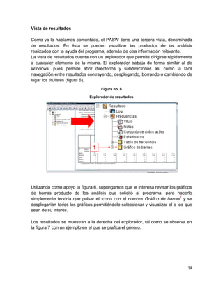 Vista de resultados

Como ya lo habíamos comentado, el PASW tiene una tercera vista, denominada
de resultados. En ésta se pueden visualizar los productos de los análisis
realizados con la ayuda del programa, además de otra información relevante.
La vista de resultados cuenta con un explorador que permite dirigirse rápidamente
a cualquier elemento de la misma. El explorador trabaja de forma similar al de
Windows, pues permite abrir directorios y subdirectorios así como la fácil
navegación entre resultados contrayendo, desplegando, borrando o cambiando de
lugar los titulares (figura 6).

                                    Figura no. 6

                              Explorador de resultados




                                1




Utilizando como apoyo la figura 6, supongamos que le interesa revisar los gráficos
de barras producto de los análisis que solicitó al programa, para hacerlo
simplemente tendría que pulsar el ícono con el nombre Gráfico de barras1 y se
desplegarían todos los gráficos permitiéndole seleccionar y visualizar el o los que
sean de su interés.

Los resultados se muestran a la derecha del explorador, tal como se observa en
la figura 7 con un ejemplo en el que se grafica el género.




                                                                                14
 
