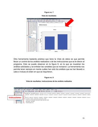 Figura no. 7

                                        Vista de resultados




     Otra herramienta bastante práctica que tiene la Vista de datos es que permite
     llevar un control de los análisis realizados o de las instrucciones que se le dieron al
     programa. Esto se puede observar en la figura 8, en la que se muestran los
     análisis solicitados y se enlistan las variables que se revisaron. La herramienta nos
     permite tener siempre en mente cuáles han sido los análisis que se han llevado a
     cabo e incluso el orden en que se requirieron.

                                            Figura no. 8

                    Vista de resultados: instrucciones de los análisis realizados




Instrucciones




                                                                                         15
 