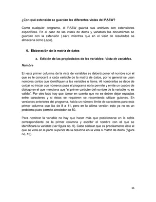 ¿Con qué extensión se guardan las diferentes vistas del PASW?

Como cualquier programa, el PASW guarda sus archivos con extensiones
específicas. En el caso de las vistas de datos y variables los documentos se
guardan con la extensión (.sav), mientras que en el visor de resultados se
almacena como (.spo).


   6. Elaboración de la matriz de datos

          a. Edición de las propiedades de las variables: Vista de variables.

Nombre

En esta primer columna de la vista de variables se deberá poner el nombre con el
que se le conocerá a cada variable de la matriz de datos, por lo general se usan
nombres cortos que identifiquen a las variables o ítems. Al nombrarlas se debe de
cuidar no iniciar con números pues el programa no lo permite y emite un cuadro de
diálogo en el que menciona que “el primer carácter del nombre de la variable no es
válido”. Por otro lado hay que tomar en cuenta que no se deben dejar espacios
entre caracteres y si éstos se requieren se recomienda utilizar guiones. En
versiones anteriores del programa, había un número límite de caracteres para esta
primer columna que iba de 8 a 11, pero en la última versión esto ya no es un
problema pues permite alrededor de 50.

Para nombrar la variable no hay que hacer más que posicionarse en la celda
correspondiente de la primer columna y escribir el nombre con el que se
identificará la variable (ver figura no. 9). Cabe señalar que es precisamente éste el
que se verá en la parte superior de la columna en la vista o matriz de datos (figura
no. 10).




                                                                                  16
 