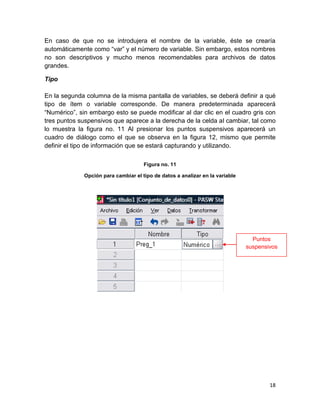 En caso de que no se introdujera el nombre de la variable, éste se crearía
automáticamente como “var” y el número de variable. Sin embargo, estos nombres
no son descriptivos y mucho menos recomendables para archivos de datos
grandes.

Tipo

En la segunda columna de la misma pantalla de variables, se deberá definir a qué
tipo de ítem o variable corresponde. De manera predeterminada aparecerá
“Numérico”, sin embargo esto se puede modificar al dar clic en el cuadro gris con
tres puntos suspensivos que aparece a la derecha de la celda al cambiar, tal como
lo muestra la figura no. 11 Al presionar los puntos suspensivos aparecerá un
cuadro de diálogo como el que se observa en la figura 12, mismo que permite
definir el tipo de información que se estará capturando y utilizando.

                                     Figura no. 11

             Opción para cambiar el tipo de datos a analizar en la variable




                                                                                Puntos
                                                                              suspensivos




                                                                                      18
 