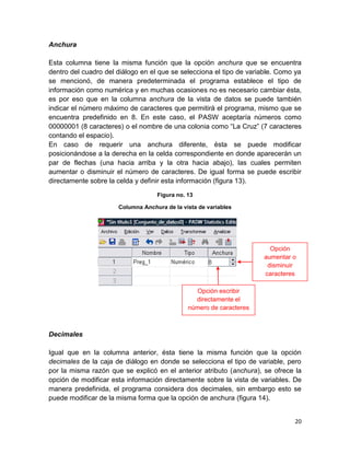 Anchura

Esta columna tiene la misma función que la opción anchura que se encuentra
dentro del cuadro del diálogo en el que se selecciona el tipo de variable. Como ya
se mencionó, de manera predeterminada el programa establece el tipo de
información como numérica y en muchas ocasiones no es necesario cambiar ésta,
es por eso que en la columna anchura de la vista de datos se puede también
indicar el número máximo de caracteres que permitirá el programa, mismo que se
encuentra predefinido en 8. En este caso, el PASW aceptaría números como
00000001 (8 caracteres) o el nombre de una colonia como “La Cruz” (7 caracteres
contando el espacio).
En caso de requerir una anchura diferente, ésta se puede modificar
posicionándose a la derecha en la celda correspondiente en donde aparecerán un
par de flechas (una hacia arriba y la otra hacia abajo), las cuales permiten
aumentar o disminuir el número de caracteres. De igual forma se puede escribir
directamente sobre la celda y definir esta información (figura 13).

                                   Figura no. 13

                      Columna Anchura de la vista de variables




                                                                       Opción
                                                                     aumentar o
                                                                      disminuir
                                                                     caracteres

                                                Opción escribir
                                                directamente el
                                              número de caracteres



Decimales

Igual que en la columna anterior, ésta tiene la misma función que la opción
decimales de la caja de diálogo en donde se selecciona el tipo de variable, pero
por la misma razón que se explicó en el anterior atributo (anchura), se ofrece la
opción de modificar esta información directamente sobre la vista de variables. De
manera predefinida, el programa considera dos decimales, sin embargo esto se
puede modificar de la misma forma que la opción de anchura (figura 14).


                                                                               20
 
