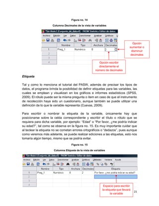 Figura no. 14

                      Columna Decimales de la vista de variables




                                                                                     Opción
                                                                                   aumentar o
                                                                                    disminuir
                                                                                   decimales

                                                          Opción escribir
                                                          directamente el
                                                        número de decimales

Etiqueta

Tal y como lo menciona el tutorial del PASW, además de precisar los tipos de
datos, el programa brinda la posibilidad de definir etiquetas para las variables, las
cuales se emplean y visualizan en los gráficos e informes estadísticos (SPSS,
2009). El rótulo puede ser la misma pregunta o ítem en caso de que el instrumento
de recolección haya sido un cuestionario, aunque también se puede utilizar una
definición de lo que la variable representa (Cuevas, 2009).

Para escribir o nombrar la etiqueta de la variable, únicamente hay que
posicionarse sobre la celda correspondiente y escribir el título o rótulo que se
requiera para dicha variable, por ejemplo: “Edad” o “Por favor, ¿me podría indicar
su edad?”, tal como se observa en la figura no. 15. Es muy importante cuidar que
al teclear la etiqueta no se cometan errores ortográficos o “dedazos”, pues aunque
como veremos más adelante, se puede realizar ediciones a las etiquetas, esto nos
tomaría algún tiempo, mismo que se podría evitar.
                                     Figura no. 15

                       Columna Etiqueta de la vista de variables




                                                              Espacio para escribir
                                                             la etiqueta que llevará
                                                                                       21
                                                                    la variable
 