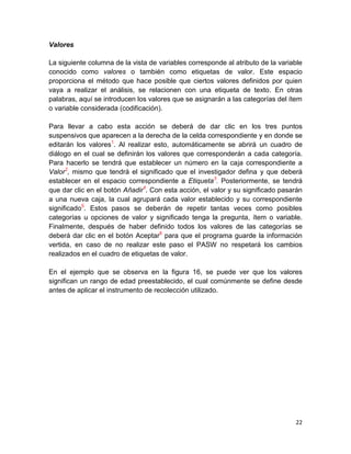 Valores

La siguiente columna de la vista de variables corresponde al atributo de la variable
conocido como valores o también como etiquetas de valor. Este espacio
proporciona el método que hace posible que ciertos valores definidos por quien
vaya a realizar el análisis, se relacionen con una etiqueta de texto. En otras
palabras, aquí se introducen los valores que se asignarán a las categorías del ítem
o variable considerada (codificación).

Para llevar a cabo esta acción se deberá de dar clic en los tres puntos
suspensivos que aparecen a la derecha de la celda correspondiente y en donde se
editarán los valores1. Al realizar esto, automáticamente se abrirá un cuadro de
diálogo en el cual se definirán los valores que corresponderán a cada categoría.
Para hacerlo se tendrá que establecer un número en la caja correspondiente a
Valor2, mismo que tendrá el significado que el investigador defina y que deberá
establecer en el espacio correspondiente a Etiqueta3. Posteriormente, se tendrá
que dar clic en el botón Añadir4. Con esta acción, el valor y su significado pasarán
a una nueva caja, la cual agrupará cada valor establecido y su correspondiente
significado5. Estos pasos se deberán de repetir tantas veces como posibles
categorías u opciones de valor y significado tenga la pregunta, ítem o variable.
Finalmente, después de haber definido todos los valores de las categorías se
deberá dar clic en el botón Aceptar6 para que el programa guarde la información
vertida, en caso de no realizar este paso el PASW no respetará los cambios
realizados en el cuadro de etiquetas de valor.

En el ejemplo que se observa en la figura 16, se puede ver que los valores
significan un rango de edad preestablecido, el cual comúnmente se define desde
antes de aplicar el instrumento de recolección utilizado.




                                                                                 22
 