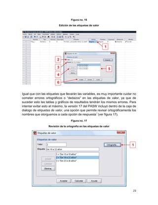 Figura no. 16

                           Edición de las etiquetas de valor




                                                                 1


                          2

                          3                                          5
                          4

                          6


Igual que con las etiquetas que llevarán las variables, es muy importante cuidar no
cometer errores ortográficos o “dedazos” en las etiquetas de valor, ya que de
suceder esto las tablas y gráficos de resultados tendrán los mismos errores. Para
intentar evitar esto al máximo, la versión 17 del PASW incluyó dentro de la caja de
dialogo de etiquetas de valor, una opción que permite revisar ortográficamente los
nombres que otorguemos a cada opción de respuesta1 (ver figura 17).

                                     Figura no. 17

                   Revisión de la ortografía en las etiquetas de valor




                                                                                1




                                                                                23
 