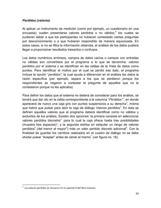 Perdidos (valores)

Al aplicar un instrumento de medición (como por ejemplo, un cuestionario en una
encuesta), suelen presentarse valores perdidos o no válidos,4 los cuales se
pudieran deber a que los participantes no hubieran contestado ciertas preguntas
por desconocimiento o a que hubieran respondido de manera equivocada. En
estos casos, si no se filtra la información obtenida, el análisis de los datos pudiera
llegar a proporcionar resultados inexactos o confusos.

Los datos numéricos erróneos, campos de datos vacíos o campos con entradas
no válidas son convertidos por el programa a lo que se denomina: valores
perdidos por el sistema y se identifican en las celdas de la Vista de datos como
puntos. Para identificar el motivo por el cual se perdió ese dato, el programa
incluye la opción “perdidos”, la cual ayuda a diferenciar en el análisis los datos la
razón específica (por ejemplo, separa a los que se perdieron porque los
respondientes se negaron a contestar la pregunta de aquellos que no la
contestaron porque no les aplicaba).

Para definir los datos que el sistema no deberá de considerar para los análisis, se
tendrá que dar clic en la celda correspondiente a la columna “Perdidos”1, en donde
aparecerá de nuevo una caja gris con puntos suspensivos a su derecha2, misma
que habrá que pulsar para abrir la caja de diálogo Valores perdidos3. En ésta se
definen aquellos valores que el programa deberá identificar como no válidos y
excluirlos de los análisis. Existen dos opciones: la primera consiste en seleccionar
valores perdidos discretos4, para lo cual la caja ofrece hasta tres posibilidades
(muestra tres espacios)*; y la segunda estriba en estipular un rango de valores
perdidos5 (del menor al mayor6) más un valor perdido discreto adicional6. Con la
finalidad de guardar los cambios realizados en el cuadro de diálogo no se debe
olvidar pulsar “Aceptar” antes de cerrar el mismo7 (ver figura no. 18).




4
    Los valores perdidos se revisaron en el capítulo 9 del libro impreso.

                                                                                   24
 