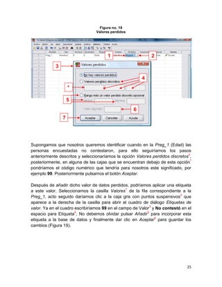 Figura no. 18
                                 Valores perdidos




                                       1                    2

            3

                                                        4
                    *

                    5
                                                    6
                7




Supongamos que nosotros queremos identificar cuando en la Preg_1 (Edad) las
personas encuestadas no contestaron, para ello seguiríamos los pasos
anteriormente descritos y seleccionaríamos la opción Valores perdidos discretos4,
posteriormente, en alguna de las cajas que se encuentran debajo de esta opción *
pondríamos el código numérico que tendría para nosotros este significado, por
ejemplo 99. Posteriormente pulsamos el botón Aceptar.

Después de añadir dicho valor de datos perdidos, podríamos aplicar una etiqueta
a este valor. Seleccionamos la casilla Valores1 de la fila correspondiente a la
Preg_1, acto seguido daríamos clic a la caja gris con puntos suspensivos2 que
aparece a la derecha de la casilla para abrir el cuadro de diálogo Etiquetas de
valor. Ya en el cuadro escribiríamos 99 en el campo de Valor3 y No contestó en el
espacio para Etiqueta4. No debemos olvidar pulsar Añadir5 para incorporar esta
etiqueta a la base de datos y finalmente dar clic en Aceptar6 para guardar los
cambios (Figura 19).




                                                                              25
 