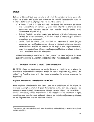 Medida

Este es el último atributo que se edita al introducir las variables o ítems que serán
objeto de análisis con ayuda del programa. La Medida depende del nivel de
medición de la variable. El programa solo considera tres tipos:
    Nominal. Como el nombre lo indica, es propio para variables nominales
      (que representan a un concepto y que únicamente indican diferencia entre
      categorías, por ejemplo: carrera que estudia, colonia donde vive,
      nacionalidad, religión, etc.).
    Ordinal. También, como es obvio, para variables ordinales (conceptos que
      además de indicar diferencia, revelan un orden o jerarquía, por ejemplo:
      jerarquía en la organización).
    Escala. Éste se utiliza para variables de intervalos o razón (cuyas
      categorías son codificadas con un número o valor aritmético, por ejemplo:
      edad en años, minutos de traslado de un lugar a otro, ingreso mensual,
      veces que acude al cine al mes, escalas para calificar un objeto de actitud –
      1 al 10 o Likert asumida por intervalos).

    Para modificar el tipo de medida lo único que hay que hacer es pulsar la casilla
    que corresponde a la Medida y seleccionar el tipo más adecuado a la variable.


    7. Llenado de datos en la matriz: Vista de los datos

El PASW ofrece la oportunidad de vaciar los datos obtenidos en la etapa de
recolección mediante tres maneras: directo en SPSS, copiando la(s) base(s) de
dato(s) de Excel o importando las hojas completas del mismo programa de
Microsoft.5

Captura de los datos directamente del PASW

Para capturar directamente los datos que se consiguieron en la etapa de
recolección, simplemente habrá que ir llenando las casillas con los códigos que se
asignaron a las opciones de respuesta, en cada variable o ítem y por cada caso.
Aunque el PASW permite utilizar texto, lo más recomendable es utilizar códigos
numéricos que permitan aprovechar al máximo las ventajas del programa, incluso
en las preguntas con nivel de medición nominal.




5
  Recordemos que la entrada de los datos puede ser tecleando los valores en la PC, a través de un lectura
óptica u electrónica.

                                                                                                      27
 